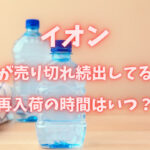 イオンで水が売り切れ続出してる？再入荷の時間はいつ？